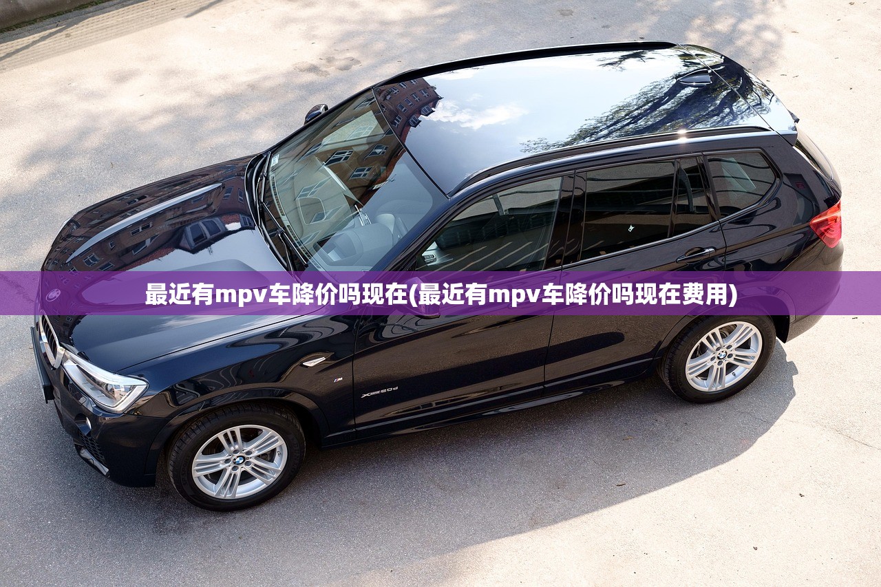 最近有mpv车降价吗现在(最近有mpv车降价吗现在费用)