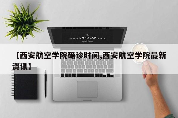 【西安航空学院确诊时间,西安航空学院最新资讯】