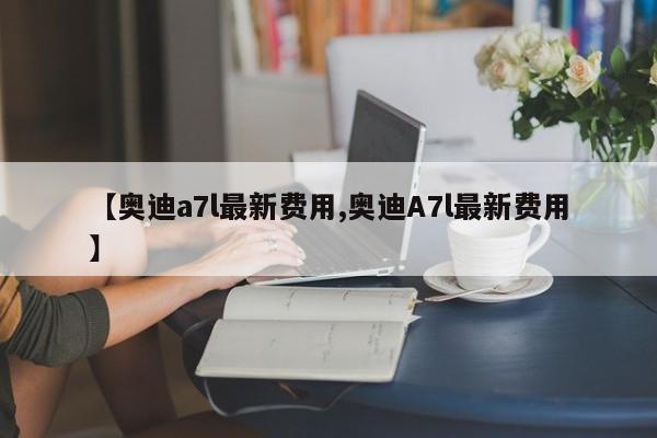 【奥迪a7l最新费用,奥迪A7l最新费用】