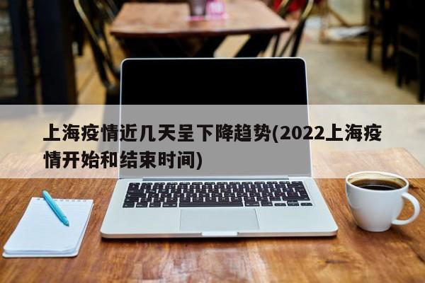 上海疫情近几天呈下降趋势(2022上海疫情开始和结束时间)