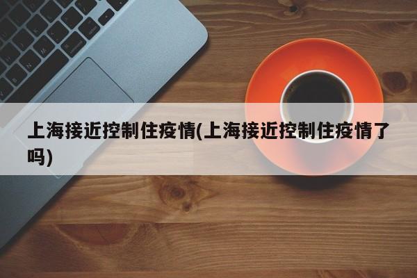 上海接近控制住疫情(上海接近控制住疫情了吗)
