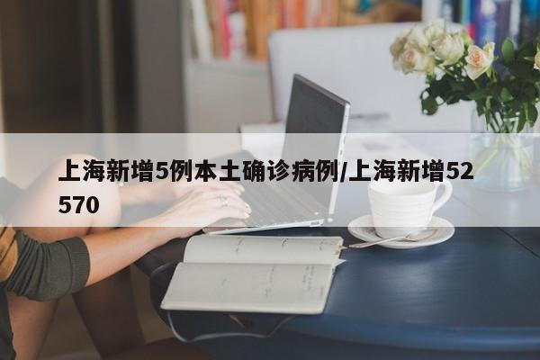 上海新增5例本土确诊病例/上海新增52 570