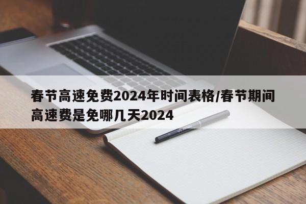 春节高速免费2024年时间表格/春节期间高速费是免哪几天2024
