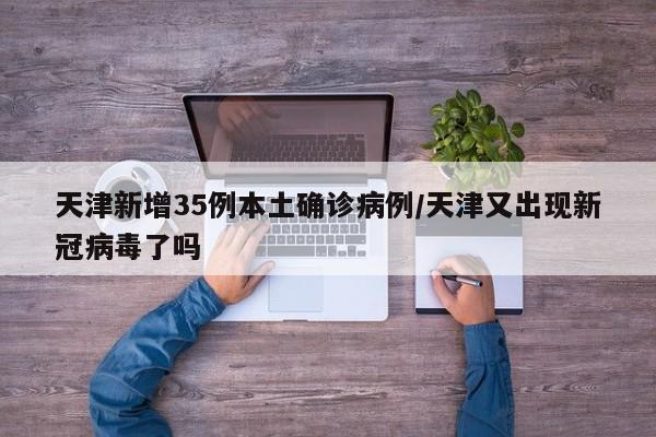 天津新增35例本土确诊病例/天津又出现新冠病毒了吗