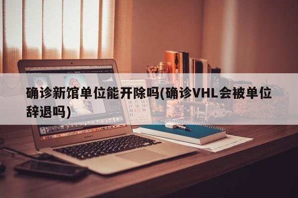确诊新馆单位能开除吗(确诊VHL会被单位辞退吗)