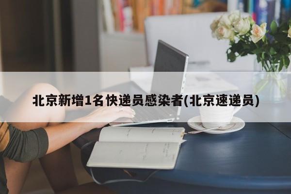 北京新增1名快递员感染者(北京速递员)