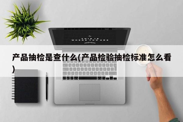 产品抽检是查什么(产品检验抽检标准怎么看)