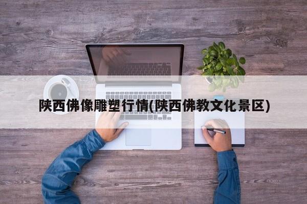 陕西佛像雕塑行情(陕西佛教文化景区)