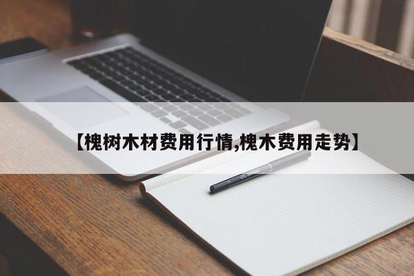 【槐树木材费用行情,槐木费用走势】
