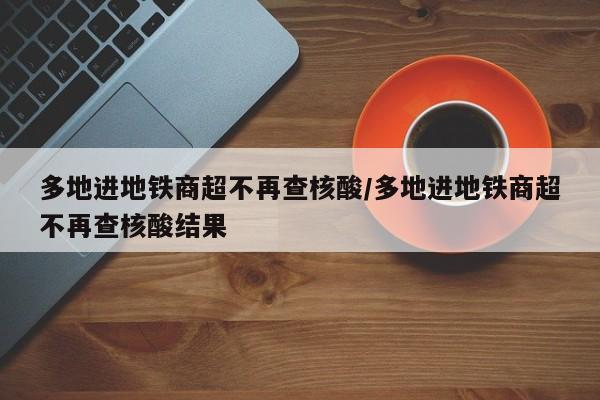 多地进地铁商超不再查核酸/多地进地铁商超不再查核酸结果