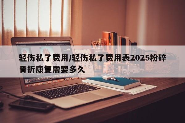 轻伤私了费用/轻伤私了费用表2025粉碎骨折康复需要多久