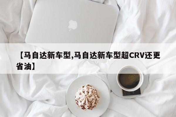 【马自达新车型,马自达新车型超CRV还更省油】