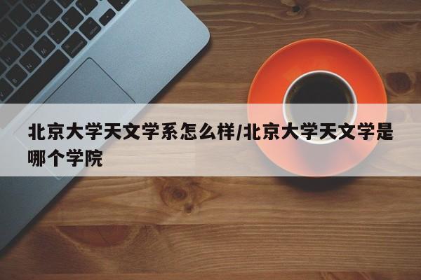 北京大学天文学系怎么样/北京大学天文学是哪个学院