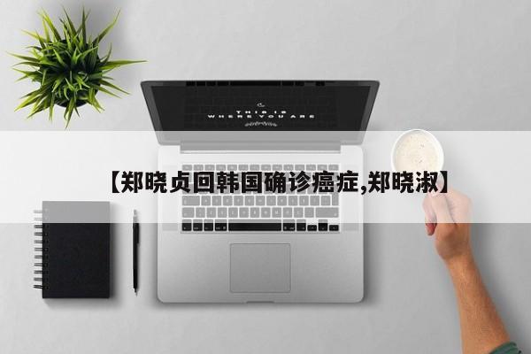【郑晓贞回韩国确诊癌症,郑晓淑】