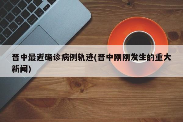 晋中最近确诊病例轨迹(晋中刚刚发生的重大新闻)