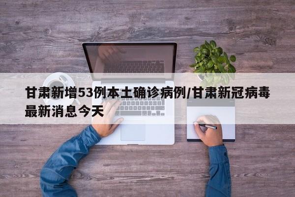 甘肃新增53例本土确诊病例/甘肃新冠病毒最新消息今天