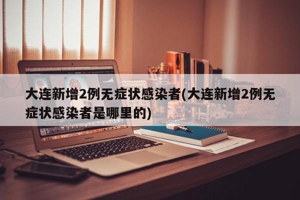 大连新增2例无症状感染者(大连新增2例无症状感染者是哪里的)