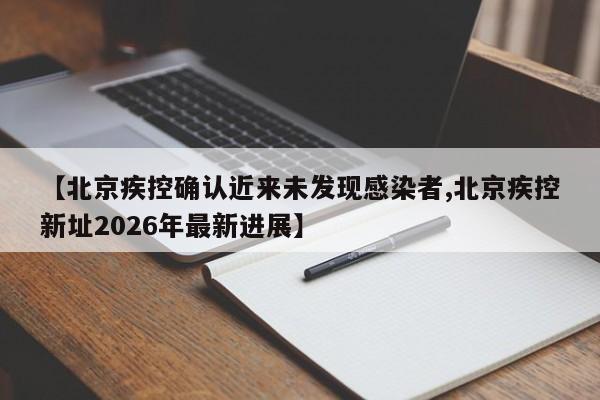 【北京疾控确认近来未发现感染者,北京疾控新址2026年最新进展】