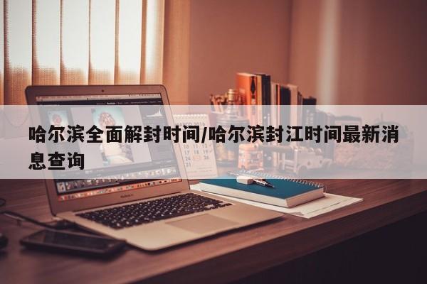 哈尔滨全面解封时间/哈尔滨封江时间最新消息查询