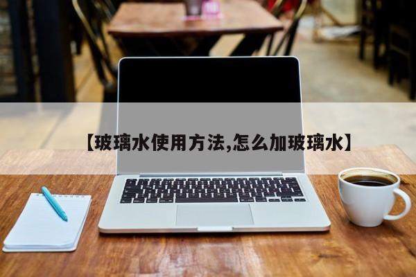 【玻璃水使用方法,怎么加玻璃水】