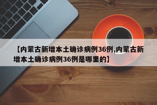 【内蒙古新增本土确诊病例36例,内蒙古新增本土确诊病例36例是哪里的】