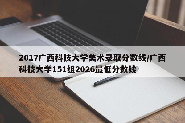 2017广西科技大学美术录取分数线/广西科技大学151组2026最低分数线