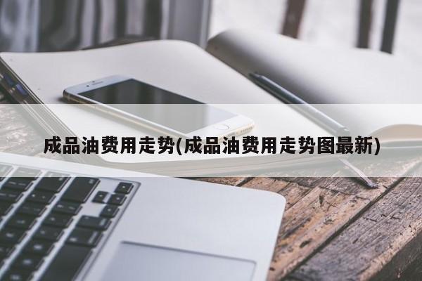 成品油费用走势(成品油费用走势图最新)