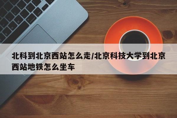 北科到北京西站怎么走/北京科技大学到北京西站地铁怎么坐车