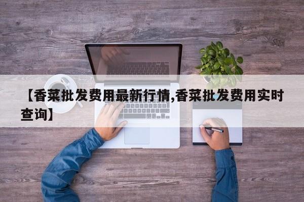 【香菜批发费用最新行情,香菜批发费用实时查询】