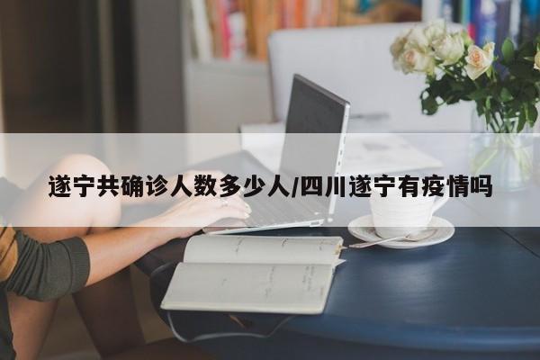 遂宁共确诊人数多少人/四川遂宁有疫情吗