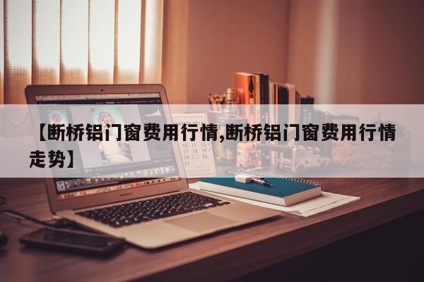 【断桥铝门窗费用行情,断桥铝门窗费用行情走势】