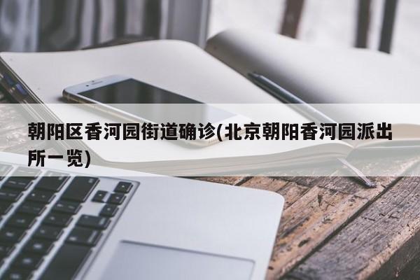 朝阳区香河园街道确诊(北京朝阳香河园派出所一览)