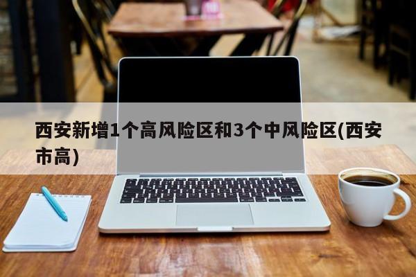 西安新增1个高风险区和3个中风险区(西安市高)