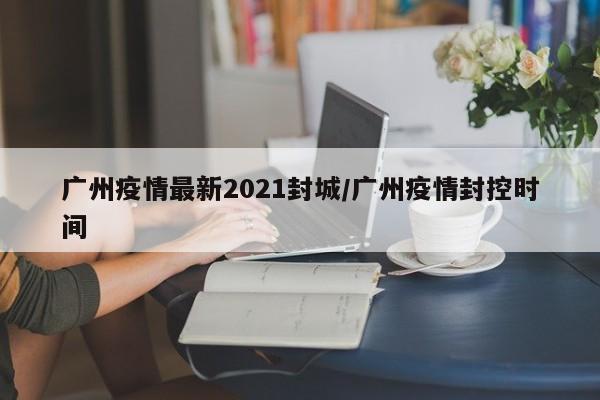 广州疫情最新2021封城/广州疫情封控时间