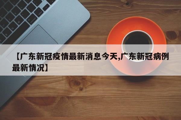 【广东新冠疫情最新消息今天,广东新冠病例最新情况】