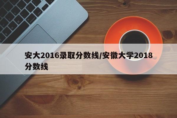 安大2016录取分数线/安徽大学2018分数线