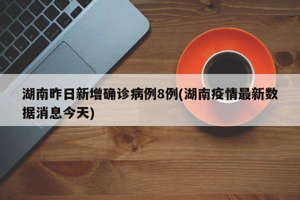 湖南昨日新增确诊病例8例(湖南疫情最新数据消息今天)