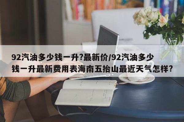 92汽油多少钱一升?最新价/92汽油多少钱一升最新费用表海南五抬山最近天气怎样?