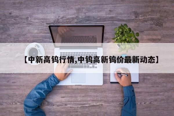 【中新高钨行情,中钨高新钨价最新动态】