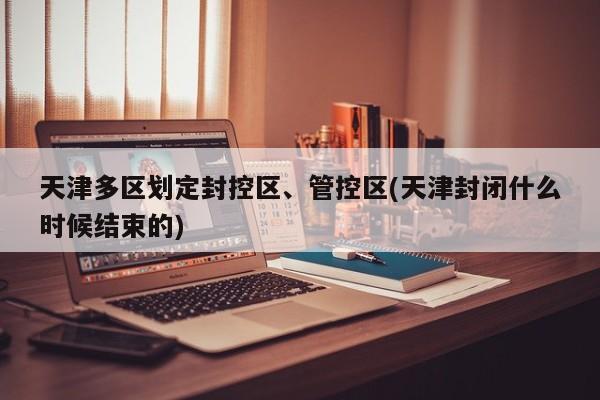 天津多区划定封控区、管控区(天津封闭什么时候结束的)