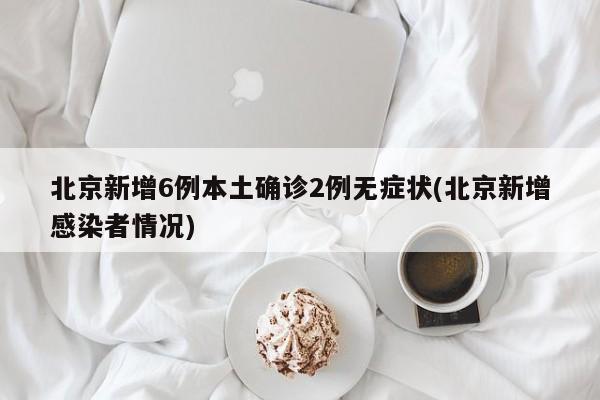 北京新增6例本土确诊2例无症状(北京新增感染者情况)