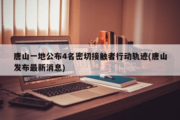 唐山一地公布4名密切接触者行动轨迹(唐山发布最新消息)