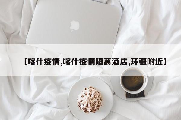 【喀什疫情,喀什疫情隔离酒店,环疆附近】