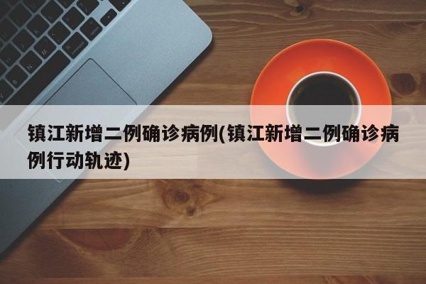 镇江新增二例确诊病例(镇江新增二例确诊病例行动轨迹)