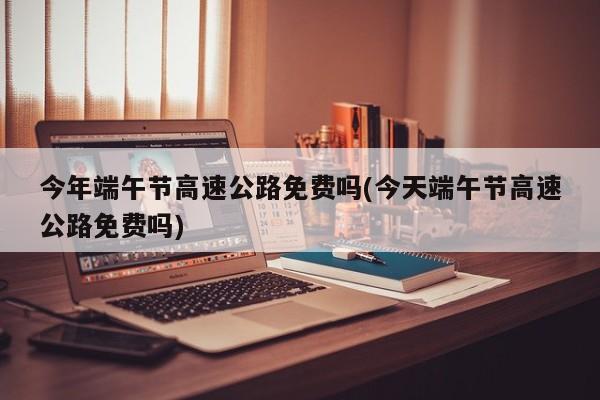 今年端午节高速公路免费吗(今天端午节高速公路免费吗)