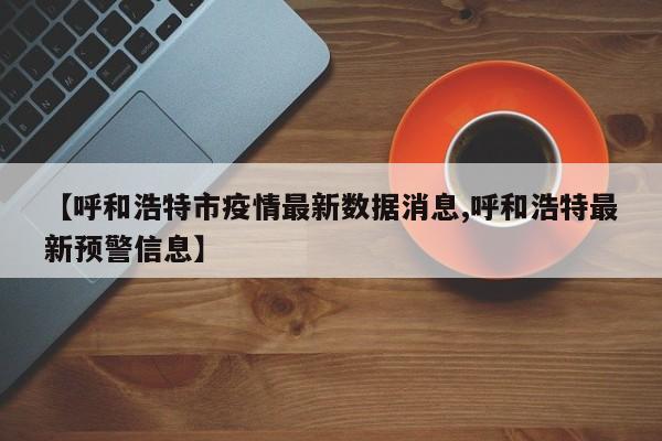 【呼和浩特市疫情最新数据消息,呼和浩特最新预警信息】