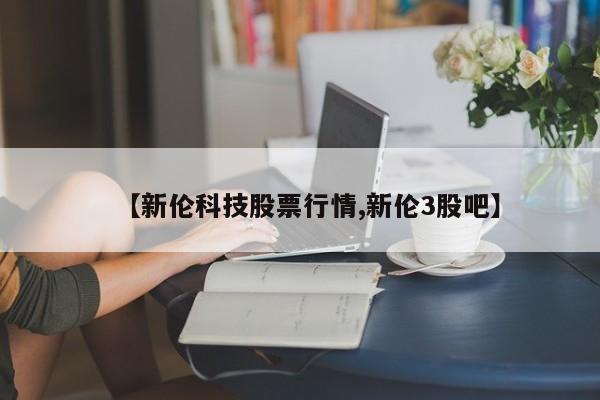 【新伦科技股票行情,新伦3股吧】