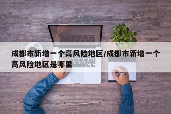 成都市新增一个高风险地区/成都市新增一个高风险地区是哪里