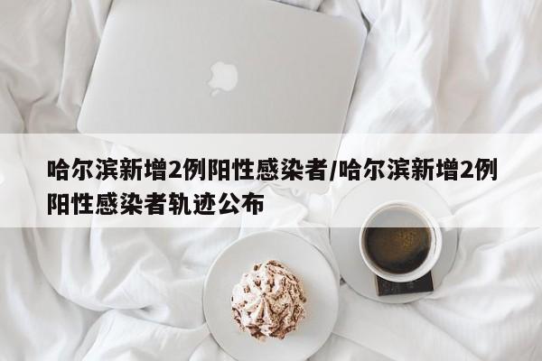哈尔滨新增2例阳性感染者/哈尔滨新增2例阳性感染者轨迹公布