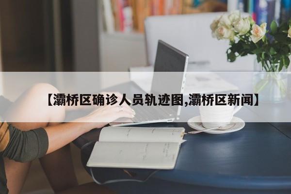 【灞桥区确诊人员轨迹图,灞桥区新闻】